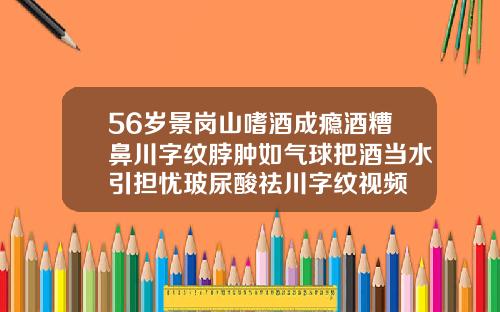 56岁景岗山嗜酒成瘾酒糟鼻川字纹脖肿如气球把酒当水引担忧玻尿酸祛川字纹视频
