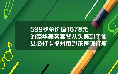 599秒杀价值1678元的豪华美容套餐从头美到手仙女必打卡福州市哪家医院打瘦脸针好点