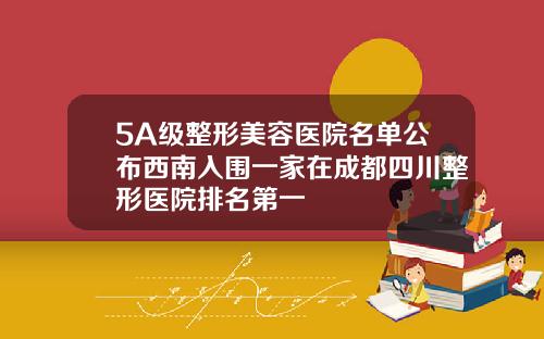 5A级整形美容医院名单公布西南入围一家在成都四川整形医院排名第一
