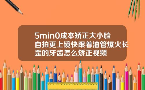 5min0成本矫正大小脸自拍更上镜快跟着油管爆火长歪的牙齿怎么矫正视频