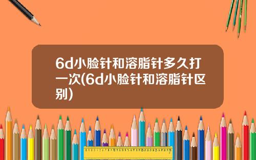 6d小脸针和溶脂针多久打一次(6d小脸针和溶脂针区别)