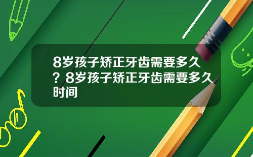 8岁孩子矫正牙齿需要多久？8岁孩子矫正牙齿需要多久时间
