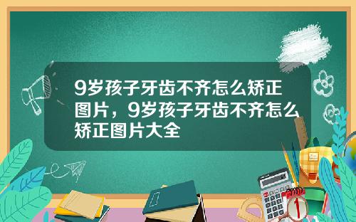 9岁孩子牙齿不齐怎么矫正图片，9岁孩子牙齿不齐怎么矫正图片大全