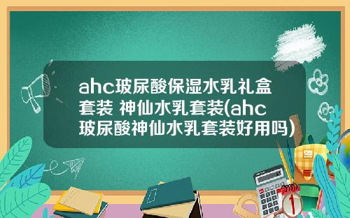 ahc玻尿酸保湿水乳礼盒套装 神仙水乳套装(ahc玻尿酸神仙水乳套装好用吗)